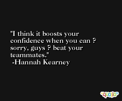 I think it boosts your confidence when you can ? sorry, guys ? beat your teammates. -Hannah Kearney