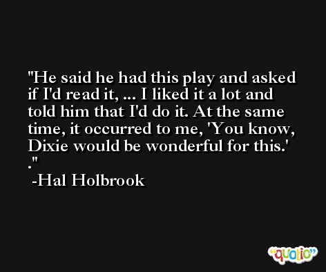 He said he had this play and asked if I'd read it, ... I liked it a lot and told him that I'd do it. At the same time, it occurred to me, 'You know, Dixie would be wonderful for this.' . -Hal Holbrook
