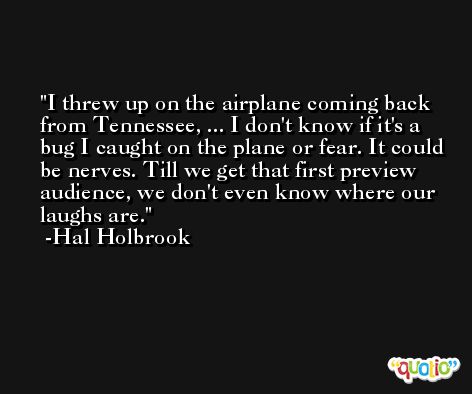I threw up on the airplane coming back from Tennessee, ... I don't know if it's a bug I caught on the plane or fear. It could be nerves. Till we get that first preview audience, we don't even know where our laughs are. -Hal Holbrook