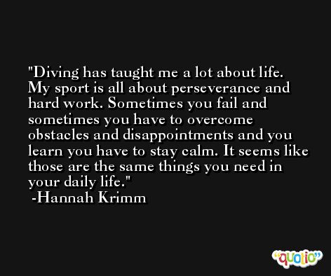 Diving has taught me a lot about life. My sport is all about perseverance and hard work. Sometimes you fail and sometimes you have to overcome obstacles and disappointments and you learn you have to stay calm. It seems like those are the same things you need in your daily life. -Hannah Krimm