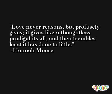 Love never reasons, but profusely gives; it gives like a thoughtless prodigal its all, and then trembles least it has done to little. -Hannah Moore