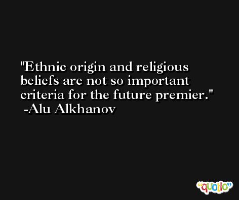 Ethnic origin and religious beliefs are not so important criteria for the future premier. -Alu Alkhanov