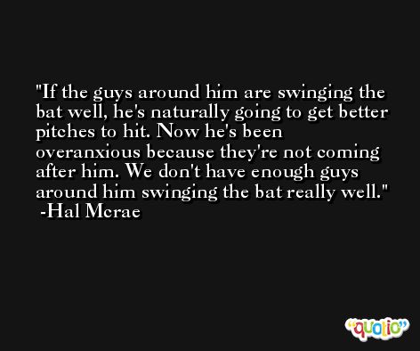 If the guys around him are swinging the bat well, he's naturally going to get better pitches to hit. Now he's been overanxious because they're not coming after him. We don't have enough guys around him swinging the bat really well. -Hal Mcrae