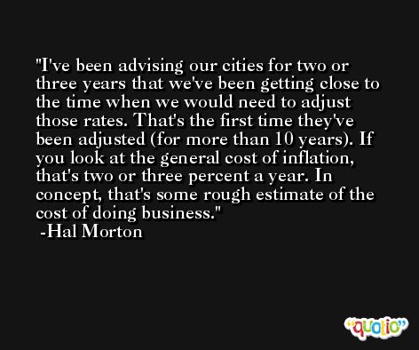 I've been advising our cities for two or three years that we've been getting close to the time when we would need to adjust those rates. That's the first time they've been adjusted (for more than 10 years). If you look at the general cost of inflation, that's two or three percent a year. In concept, that's some rough estimate of the cost of doing business. -Hal Morton