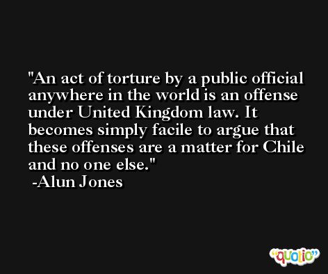 An act of torture by a public official anywhere in the world is an offense under United Kingdom law. It becomes simply facile to argue that these offenses are a matter for Chile and no one else. -Alun Jones