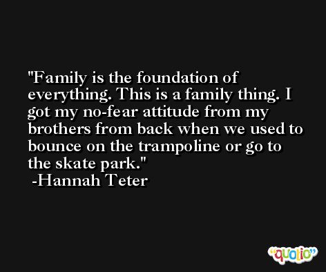Family is the foundation of everything. This is a family thing. I got my no-fear attitude from my brothers from back when we used to bounce on the trampoline or go to the skate park. -Hannah Teter