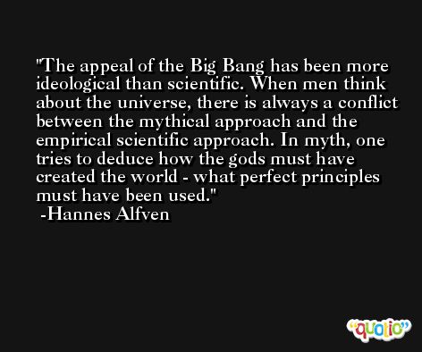 The appeal of the Big Bang has been more ideological than scientific. When men think about the universe, there is always a conflict between the mythical approach and the empirical scientific approach. In myth, one tries to deduce how the gods must have created the world - what perfect principles must have been used. -Hannes Alfven