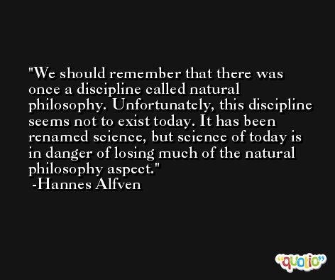 We should remember that there was once a discipline called natural philosophy. Unfortunately, this discipline seems not to exist today. It has been renamed science, but science of today is in danger of losing much of the natural philosophy aspect. -Hannes Alfven