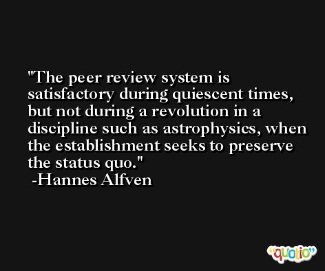 The peer review system is satisfactory during quiescent times, but not during a revolution in a discipline such as astrophysics, when the establishment seeks to preserve the status quo. -Hannes Alfven