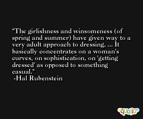 The girlishness and winsomeness (of spring and summer) have given way to a very adult approach to dressing, ... It basically concentrates on a woman's curves, on sophistication, on 'getting dressed' as opposed to something casual. -Hal Rubenstein