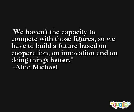 We haven't the capacity to compete with those figures, so we have to build a future based on cooperation, on innovation and on doing things better. -Alun Michael