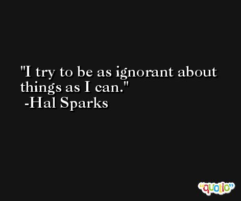 I try to be as ignorant about things as I can. -Hal Sparks
