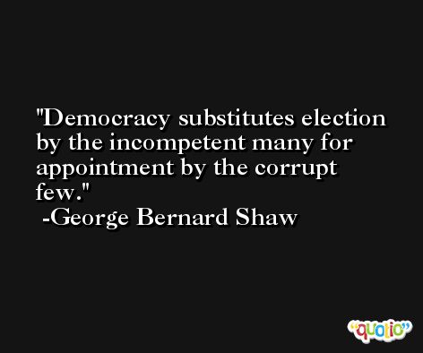 Democracy substitutes election by the incompetent many for appointment by the corrupt few. -George Bernard Shaw