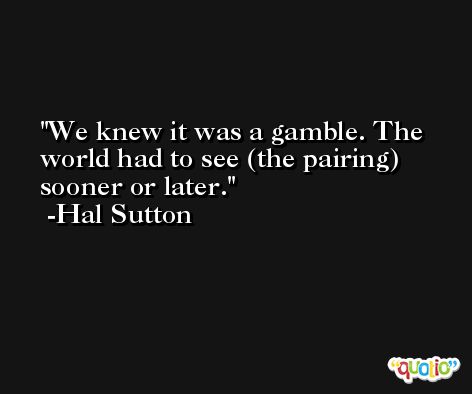 We knew it was a gamble. The world had to see (the pairing) sooner or later. -Hal Sutton