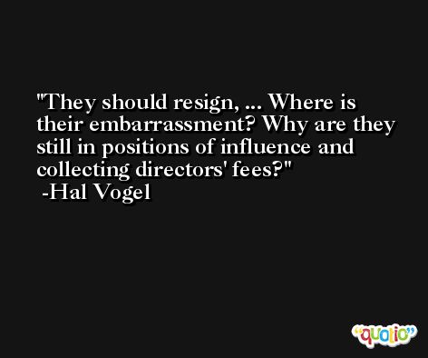 They should resign, ... Where is their embarrassment? Why are they still in positions of influence and collecting directors' fees? -Hal Vogel