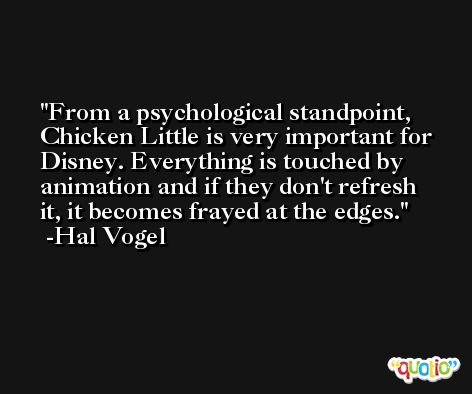 From a psychological standpoint, Chicken Little is very important for Disney. Everything is touched by animation and if they don't refresh it, it becomes frayed at the edges. -Hal Vogel