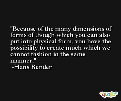 Because of the many dimensions of forms of though which you can also put into physical form, you have the possibility to create much which we cannot fashion in the same manner. -Hans Bender
