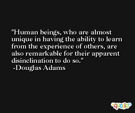 Human beings, who are almost unique in having the ability to learn from the experience of others, are also remarkable for their apparent disinclination to do so. -Douglas Adams