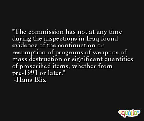 The commission has not at any time during the inspections in Iraq found evidence of the continuation or resumption of programs of weapons of mass destruction or significant quantities of proscribed items, whether from pre-1991 or later. -Hans Blix