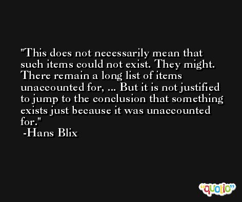 This does not necessarily mean that such items could not exist. They might. There remain a long list of items unaccounted for, ... But it is not justified to jump to the conclusion that something exists just because it was unaccounted for. -Hans Blix