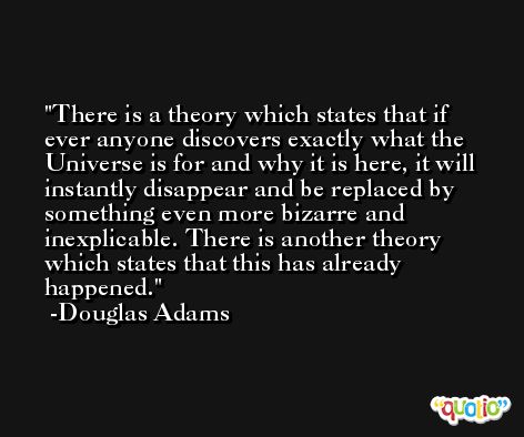 There is a theory which states that if ever anyone discovers exactly what the Universe is for and why it is here, it will instantly disappear and be replaced by something even more bizarre and inexplicable. There is another theory which states that this has already happened. -Douglas Adams