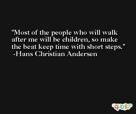 Most of the people who will walk after me will be children, so make the beat keep time with short steps. -Hans Christian Andersen