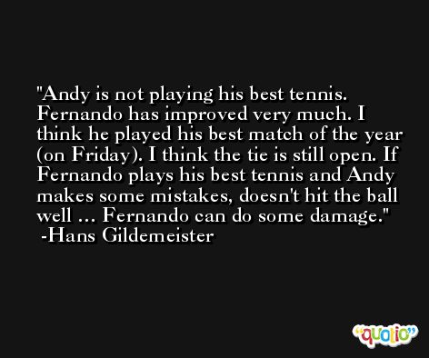 Andy is not playing his best tennis. Fernando has improved very much. I think he played his best match of the year (on Friday). I think the tie is still open. If Fernando plays his best tennis and Andy makes some mistakes, doesn't hit the ball well … Fernando can do some damage. -Hans Gildemeister
