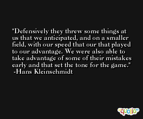 Defensively they threw some things at us that we anticipated, and on a smaller field, with our speed that our that played to our advantage. We were also able to take advantage of some of their mistakes early and that set the tone for the game. -Hans Kleinschmidt