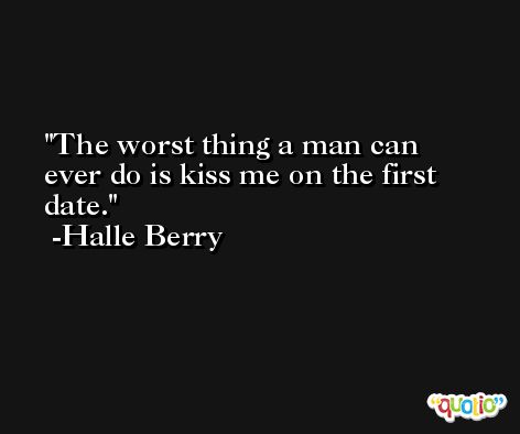 The worst thing a man can ever do is kiss me on the first date. -Halle Berry