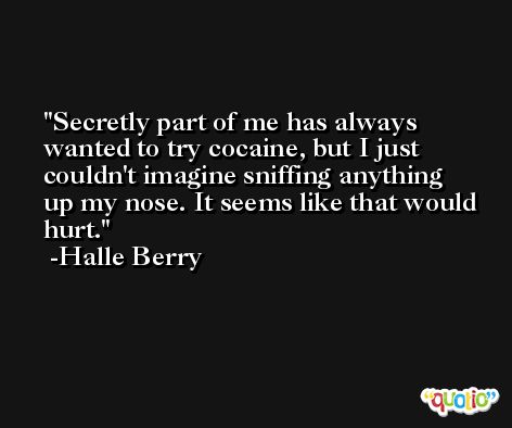 Secretly part of me has always wanted to try cocaine, but I just couldn't imagine sniffing anything up my nose. It seems like that would hurt. -Halle Berry