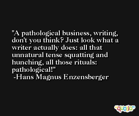 A pathological business, writing, don't you think? Just look what a writer actually does: all that unnatural tense squatting and hunching, all those rituals: pathological! -Hans Magnus Enzensberger