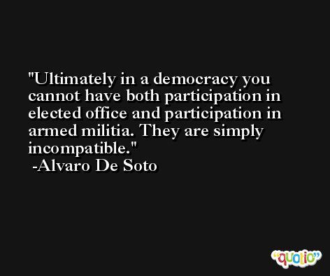 Ultimately in a democracy you cannot have both participation in elected office and participation in armed militia. They are simply incompatible. -Alvaro De Soto