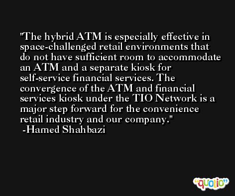 The hybrid ATM is especially effective in space-challenged retail environments that do not have sufficient room to accommodate an ATM and a separate kiosk for self-service financial services. The convergence of the ATM and financial services kiosk under the TIO Network is a major step forward for the convenience retail industry and our company. -Hamed Shahbazi