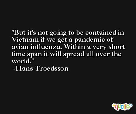 But it's not going to be contained in Vietnam if we get a pandemic of avian influenza. Within a very short time span it will spread all over the world. -Hans Troedsson