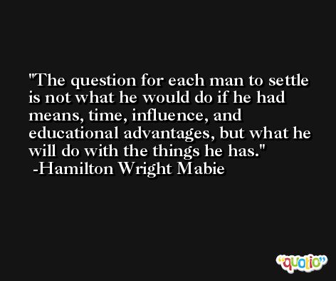 The question for each man to settle is not what he would do if he had means, time, influence, and educational advantages, but what he will do with the things he has. -Hamilton Wright Mabie
