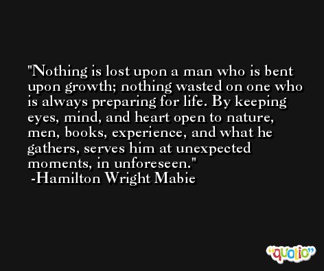 Nothing is lost upon a man who is bent upon growth; nothing wasted on one who is always preparing for life. By keeping eyes, mind, and heart open to nature, men, books, experience, and what he gathers, serves him at unexpected moments, in unforeseen. -Hamilton Wright Mabie