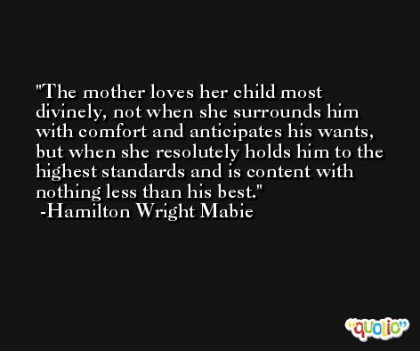 The mother loves her child most divinely, not when she surrounds him with comfort and anticipates his wants, but when she resolutely holds him to the highest standards and is content with nothing less than his best. -Hamilton Wright Mabie