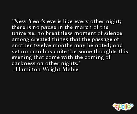 New Year's eve is like every other night; there is no pause in the march of the universe, no breathless moment of silence among created things that the passage of another twelve months may be noted; and yet no man has quite the same thoughts this evening that come with the coming of darkness on other nights. -Hamilton Wright Mabie