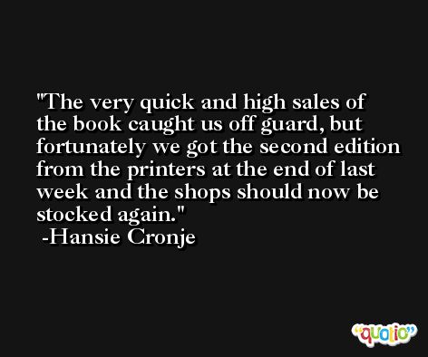 The very quick and high sales of the book caught us off guard, but fortunately we got the second edition from the printers at the end of last week and the shops should now be stocked again. -Hansie Cronje