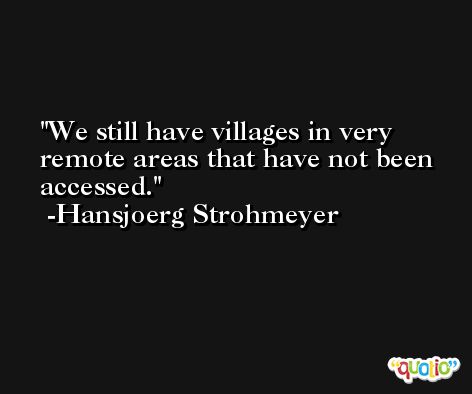 We still have villages in very remote areas that have not been accessed. -Hansjoerg Strohmeyer