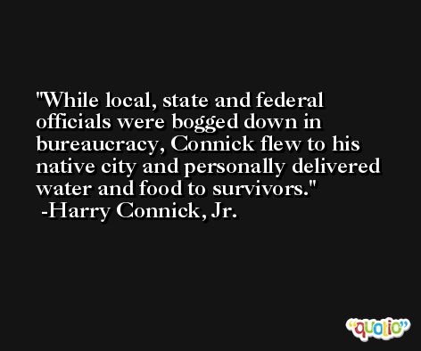 While local, state and federal officials were bogged down in bureaucracy, Connick flew to his native city and personally delivered water and food to survivors. -Harry Connick, Jr.