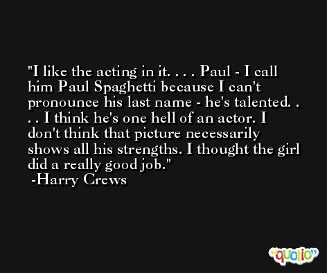 I like the acting in it. . . . Paul - I call him Paul Spaghetti because I can't pronounce his last name - he's talented. . . . I think he's one hell of an actor. I don't think that picture necessarily shows all his strengths. I thought the girl did a really good job. -Harry Crews