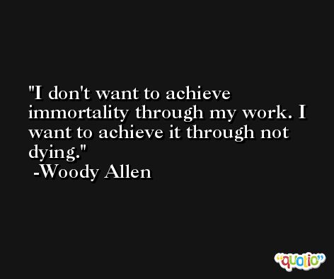 I don't want to achieve immortality through my work. I want to achieve it through not dying. -Woody Allen