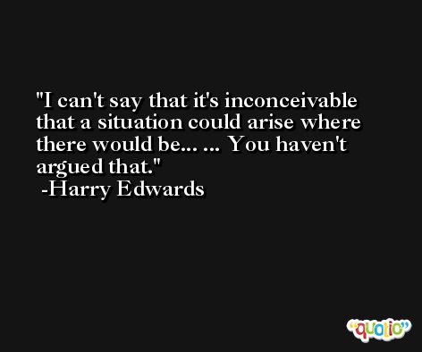 I can't say that it's inconceivable that a situation could arise where there would be... ... You haven't argued that. -Harry Edwards