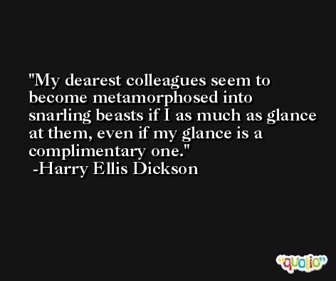 My dearest colleagues seem to become metamorphosed into snarling beasts if I as much as glance at them, even if my glance is a complimentary one. -Harry Ellis Dickson