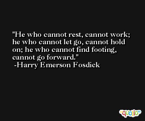 He who cannot rest, cannot work; he who cannot let go, cannot hold on; he who cannot find footing, cannot go forward. -Harry Emerson Fosdick