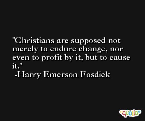 Christians are supposed not merely to endure change, nor even to profit by it, but to cause it. -Harry Emerson Fosdick