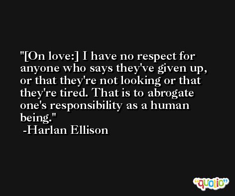 [On love:] I have no respect for anyone who says they've given up, or that they're not looking or that they're tired. That is to abrogate one's responsibility as a human being. -Harlan Ellison