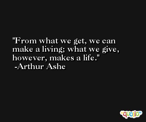 From what we get, we can make a living; what we give, however, makes a life. -Arthur Ashe