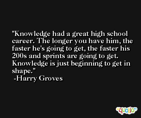 Knowledge had a great high school career. The longer you have him, the faster he's going to get, the faster his 200s and sprints are going to get. Knowledge is just beginning to get in shape. -Harry Groves